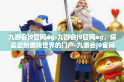 九游会j9官网ag-九游会j9官网ag，探索最新游戏世界的门户-九游会j9官网ag