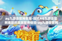 ag九游会官网客服-探究AG九游会官网客服的高效服务体验-ag九游会官网客服
