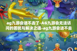 ag九游会进不去了-AG九游会无法访问的困扰与解决之道-ag九游会进不去了
