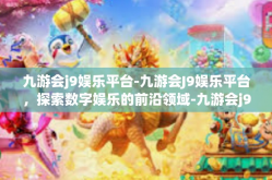 九游会j9娱乐平台-九游会J9娱乐平台，探索数字娱乐的前沿领域-九游会j9娱乐平台