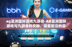 ag亚洲国际游戏九游会-AG亚洲国际游戏与九游会的交融，探索前沿的游戏盛宴-ag亚洲国际游戏九游会