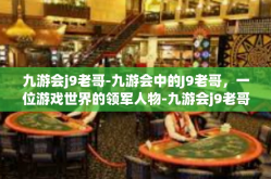 九游会j9老哥-九游会中的J9老哥，一位游戏世界的领军人物-九游会j9老哥