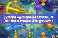 jy九游会 ag-九游会与AG的联姻，携手共绘未来数字娱乐蓝图-jy九游会 ag