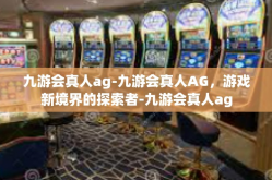 九游会真人ag-九游会真人AG，游戏新境界的探索者-九游会真人ag