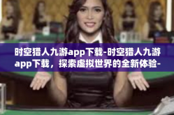 时空猎人九游app下载-时空猎人九游app下载，探索虚拟世界的全新体验-时空猎人九游app下载