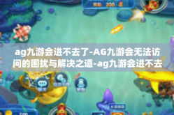 ag九游会进不去了-AG九游会无法访问的困扰与解决之道-ag九游会进不去了