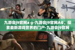九游会j9官网a g-九游会J9官网AG，探索最新游戏世界的门户-九游会j9官网a g