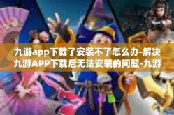九游app下载了安装不了怎么办-解决九游APP下载后无法安装的问题-九游app下载了安装不了怎么办