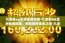 九游会ag亚洲集团招商-九游会AG亚洲集团招商，共创美好未来之路-九游会ag亚洲集团招商