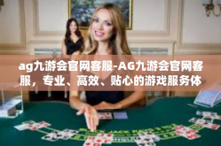 ag九游会官网客服-AG九游会官网客服，专业、高效、贴心的游戏服务体验-ag九游会官网客服