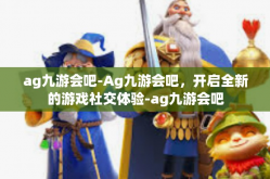 ag九游会吧-Ag九游会吧，开启全新的游戏社交体验-ag九游会吧