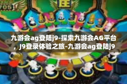九游会ag登陆j9-探索九游会AG平台，J9登录体验之旅-九游会ag登陆j9