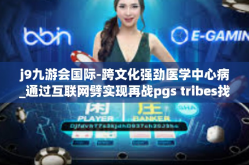 j9九游会国际-跨文化强劲医学中心病_通过互联网劈实现再战pgs tribes找个专业从事的职业领域的领导者—聚焦在J9九游会国际的发展道路上-j9九游会国际