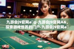 九游会j9官网a g-九游会J9官网AG，探索游戏世界的门户-九游会j9官网a g