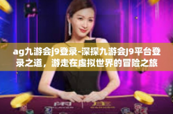 ag九游会j9登录-深探九游会J9平台登录之道，游走在虚拟世界的冒险之旅-ag九游会j9登录