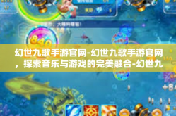 幻世九歌手游官网-幻世九歌手游官网，探索音乐与游戏的完美融合-幻世九歌手游官网