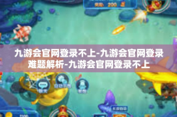 九游会官网登录不上-九游会官网登录难题解析-九游会官网登录不上