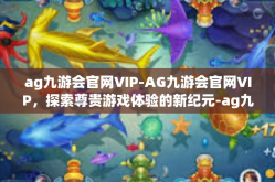 ag九游会官网VIP-AG九游会官网VIP，探索尊贵游戏体验的新纪元-ag九游会官网VIP
