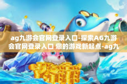 ag九游会官网登录入口-探索AG九游会官网登录入口 您的游戏新起点-ag九游会官网登录入口