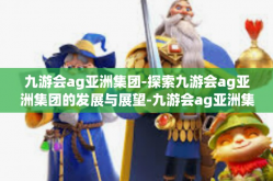 九游会ag亚洲集团-探索九游会ag亚洲集团的发展与展望-九游会ag亚洲集团