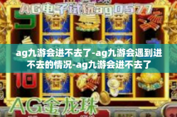 ag九游会进不去了-ag九游会遇到进不去的情况-ag九游会进不去了