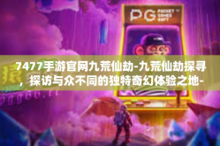 7477手游官网九荒仙劫-九荒仙劫探寻，探访与众不同的独特奇幻体验之地-7477手游官网九荒仙劫