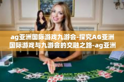 ag亚洲国际游戏九游会-探究AG亚洲国际游戏与九游会的交融之路-ag亚洲国际游戏九游会