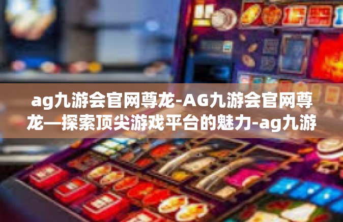 ag九游会官网尊龙-AG九游会官网尊龙—探索顶尖游戏平台的魅力-ag九游会官网尊龙
