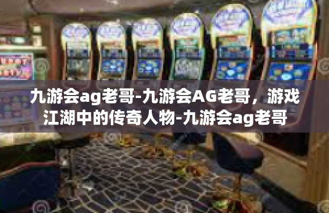 九游会ag老哥-九游会AG老哥，游戏江湖中的传奇人物-九游会ag老哥
