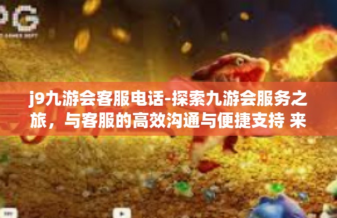 j9九游会客服电话-探索九游会服务之旅，与客服的高效沟通与便捷支持 来自J9的陪伴和守候-j9九游会客服电话