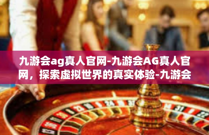 九游会ag真人官网-九游会AG真人官网，探索虚拟世界的真实体验-九游会ag真人官网