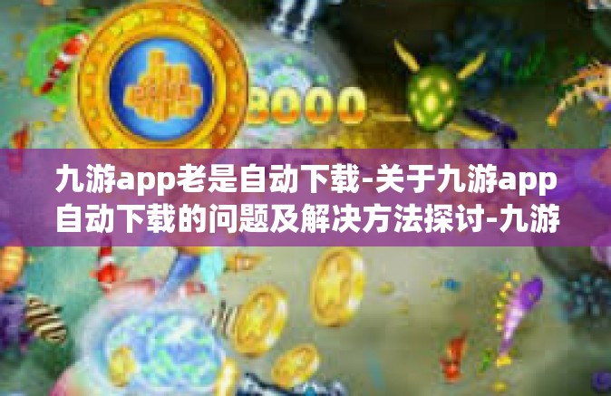 九游app老是自动下载-关于九游app自动下载的问题及解决方法探讨-九游app老是自动下载