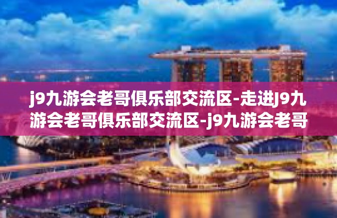 j9九游会老哥俱乐部交流区-走进J9九游会老哥俱乐部交流区-j9九游会老哥俱乐部交流区