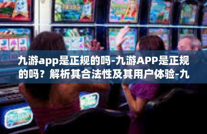 九游app是正规的吗-九游APP是正规的吗？解析其合法性及其用户体验-九游app是正规的吗