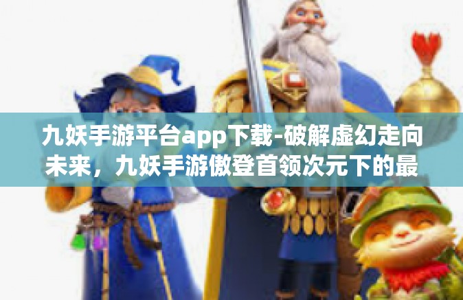 九妖手游平台app下载-破解虚幻走向未来，九妖手游傲登首领次元下的最佳游戏平台app下载攻略-九妖手游平台app下载
