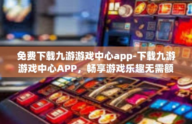 免费下载九游游戏中心app-下载九游游戏中心APP，畅享游戏乐趣无需额外费用！免费下载九游游戏中心app