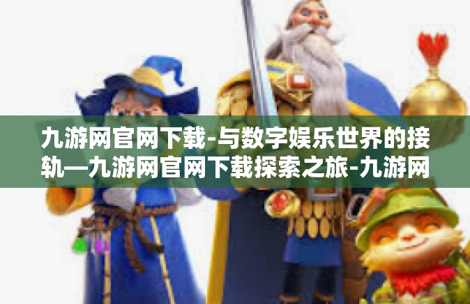 九游网官网下载-与数字娱乐世界的接轨—九游网官网下载探索之旅-九游网官网下载
