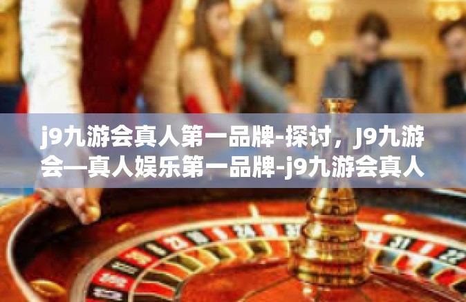 j9九游会真人第一品牌-探讨，J9九游会—真人娱乐第一品牌-j9九游会真人第一品牌
