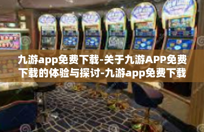 九游app免费下载-关于九游APP免费下载的体验与探讨-九游app免费下载