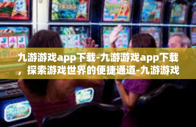 九游游戏app下载-九游游戏app下载，探索游戏世界的便捷通道-九游游戏app下载
