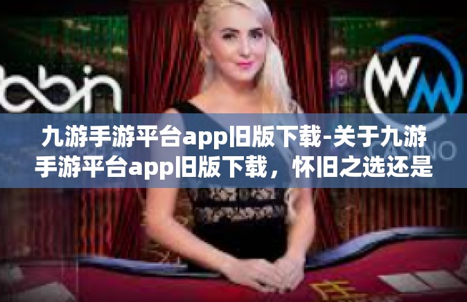 九游手游平台app旧版下载-关于九游手游平台app旧版下载，怀旧之选还是明智之举？九游手游平台app旧版下载