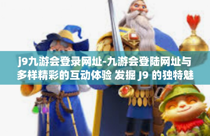 j9九游会登录网址-九游会登陆网址与多样精彩的互动体验 发掘 J9 的独特魅力-j9九游会登录网址