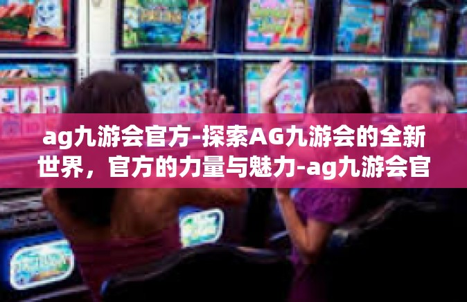 ag九游会官方-探索AG九游会的全新世界，官方的力量与魅力-ag九游会官方
