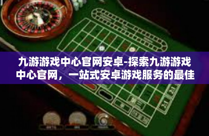 九游游戏中心官网安卓-探索九游游戏中心官网，一站式安卓游戏服务的最佳平台-九游游戏中心官网安卓