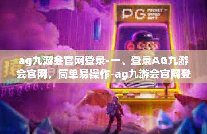 ag九游会官网登录-一、登录AG九游会官网，简单易操作-ag九游会官网登录