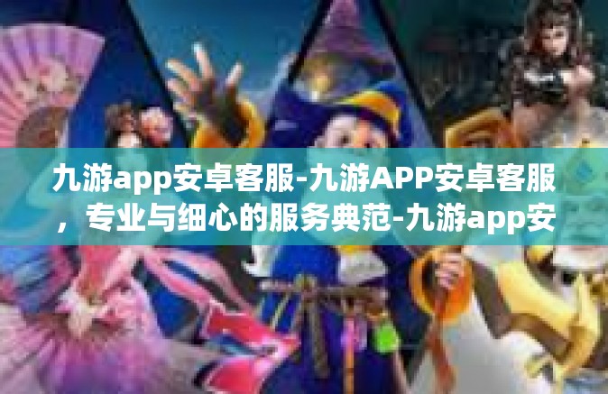 九游app安卓客服-九游APP安卓客服，专业与细心的服务典范-九游app安卓客服