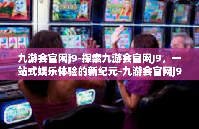 九游会官网j9-探索九游会官网J9，一站式娱乐体验的新纪元-九游会官网j9