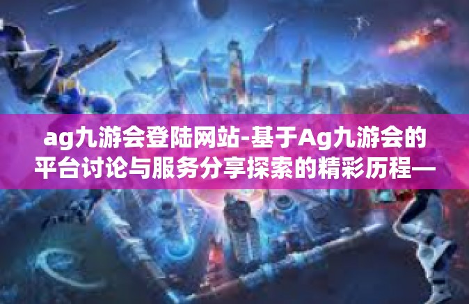 ag九游会登陆网站-基于Ag九游会的平台讨论与服务分享探索的精彩历程—心得随笔的第一乐章-ag九游会登陆网站