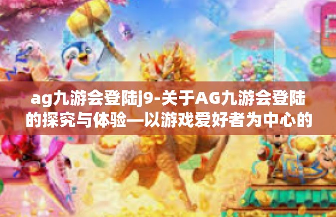 ag九游会登陆j9-关于AG九游会登陆的探究与体验—以游戏爱好者为中心的应用指南-ag九游会登陆j9
