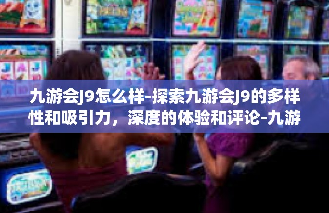 九游会J9怎么样-探索九游会J9的多样性和吸引力，深度的体验和评论-九游会J9怎么样